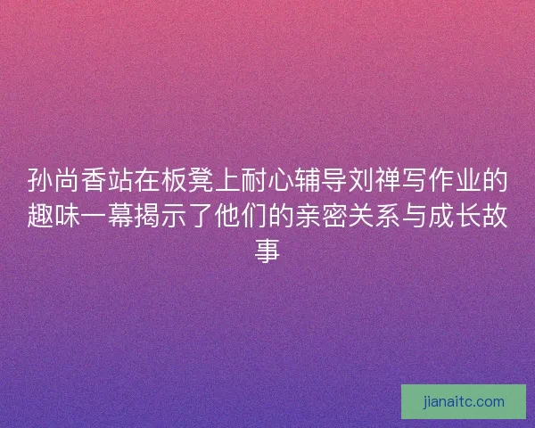 孙尚香站在板凳上耐心辅导刘禅写作业的趣味一幕揭示了他们的亲密关系与成长故事