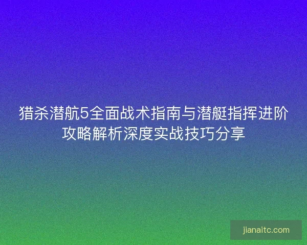 猎杀潜航5全面战术指南与潜艇指挥进阶攻略解析深度实战技巧分享