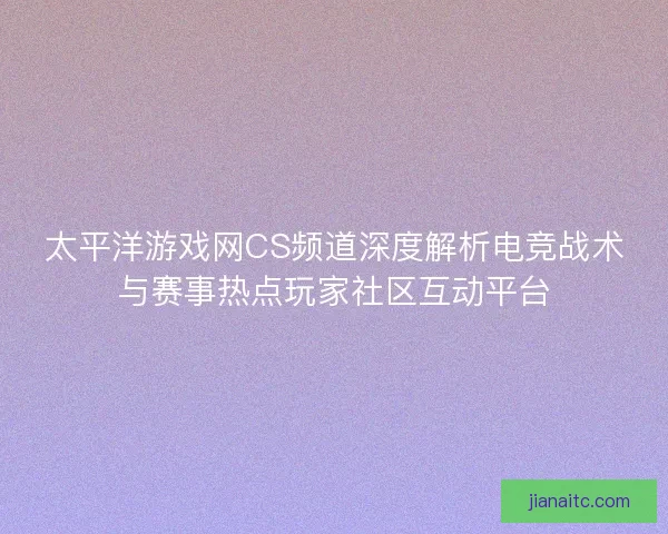 太平洋游戏网CS频道深度解析电竞战术与赛事热点玩家社区互动平台