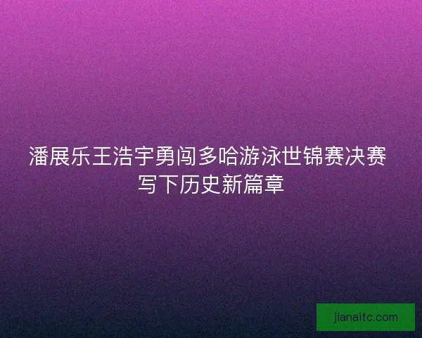 潘展乐王浩宇勇闯多哈游泳世锦赛决赛 写下历史新篇章
