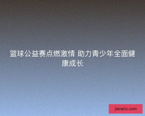 篮球公益赛点燃激情 助力青少年全面健康成长