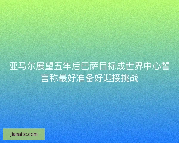 亚马尔展望五年后巴萨目标成世界中心誓言称最好准备好迎接挑战