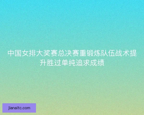 中国女排大奖赛总决赛重锻炼队伍战术提升胜过单纯追求成绩 中国女排大奖赛总决赛重锻炼队伍战术提升胜过单纯追求成绩