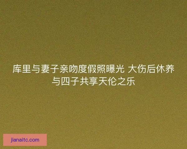 库里与妻子亲吻度假照曝光 大伤后休养与四子共享天伦之乐