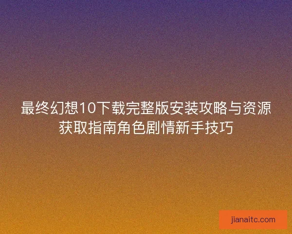 最终幻想10下载完整版安装攻略与资源获取指南角色剧情新手技巧