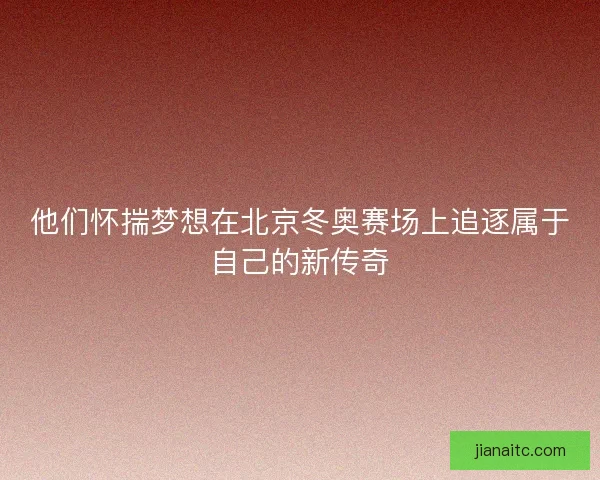 他们怀揣梦想在北京冬奥赛场上追逐属于自己的新传奇