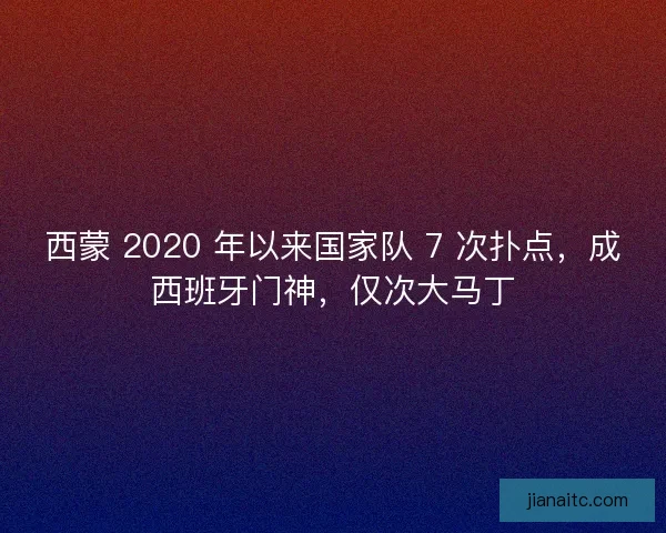 西蒙 2020 年以来国家队 7 次扑点，成西班牙门神，仅次大马丁