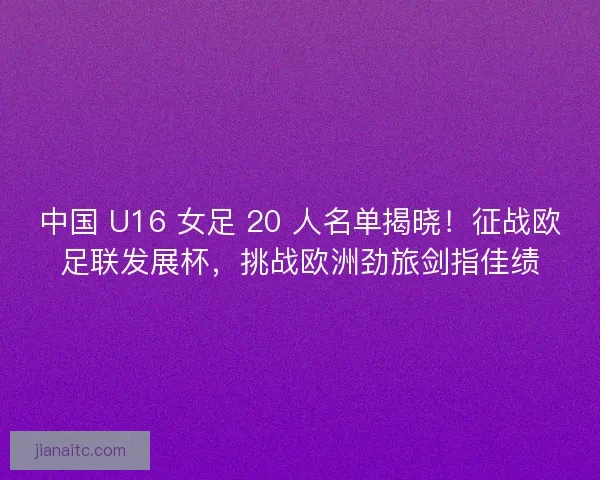 中国 U16 女足 20 人名单揭晓！征战欧足联发展杯，挑战欧洲劲旅剑指佳绩