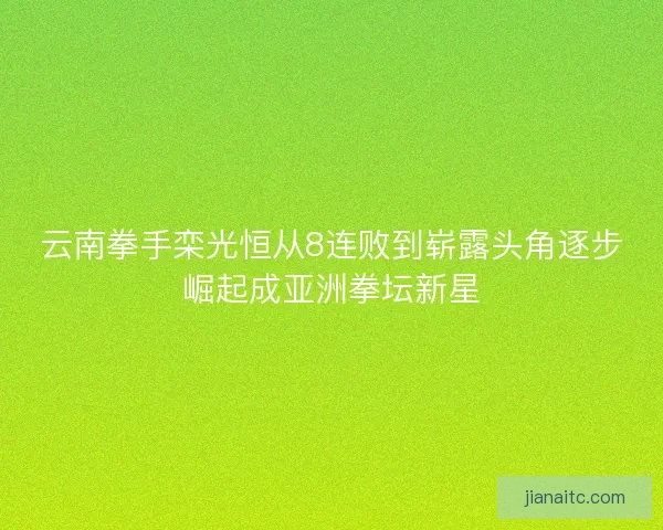 云南拳手栾光恒从8连败到崭露头角逐步崛起成亚洲拳坛新星