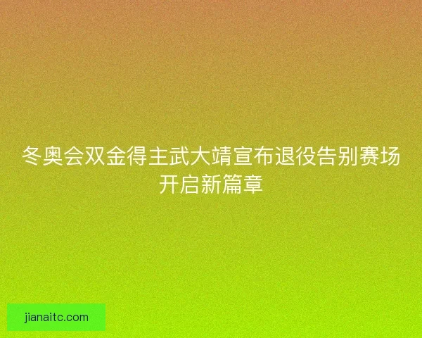冬奥会双金得主武大靖宣布退役告别赛场开启新篇章